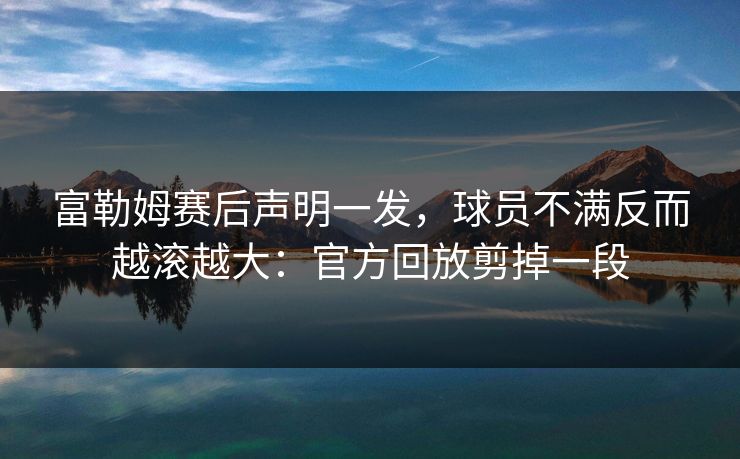 富勒姆赛后声明一发，球员不满反而越滚越大：官方回放剪掉一段